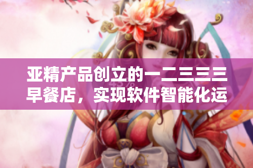 亞精產(chǎn)品創(chuàng)立的一二三三三早餐店，實(shí)現(xiàn)軟件智能化運(yùn)營(yíng)