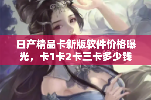 日產(chǎn)精品卡新版軟件價格曝光，卡1卡2卡三卡多少錢？