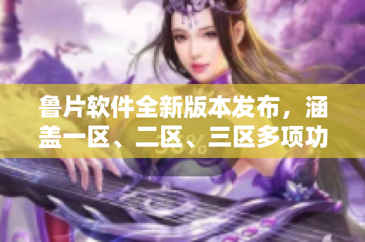 魯片軟件全新版本發(fā)布，涵蓋一區(qū)、二區(qū)、三區(qū)多項(xiàng)功能