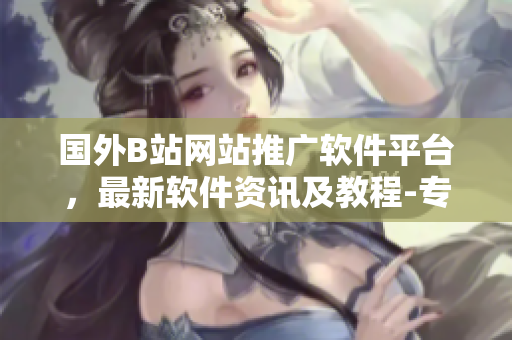 國(guó)外B站網(wǎng)站推廣軟件平臺(tái)，最新軟件資訊及教程-專業(yè)軟件推薦網(wǎng)站