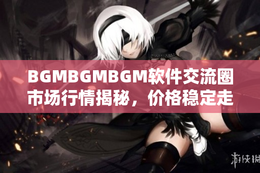 BGMBGMBGM軟件交流圈市場(chǎng)行情揭秘，價(jià)格穩(wěn)定走勢(shì)透析