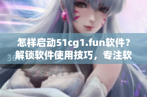 怎樣啟動51cg1.fun軟件？解鎖軟件使用技巧，專注軟件打開方法
