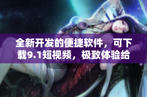 全新開發(fā)的便捷軟件，可下載9.1短視頻，極致體驗給你帶來新感知