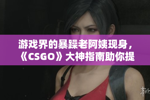 游戲界的暴躁老阿姨現(xiàn)身，《CSGO》大神指南助你提升技術