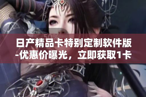 日產(chǎn)精品卡特別定制軟件版-優(yōu)惠價曝光，立即獲取1卡2卡三卡最新價格