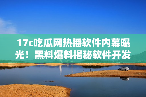 17c吃瓜網(wǎng)熱播軟件內(nèi)幕曝光！黑料爆料揭秘軟件開發(fā)者隱藏的秘密