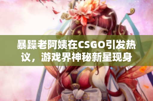 暴躁老阿姨在CSGO引發(fā)熱議，游戲界神秘新星現(xiàn)身
