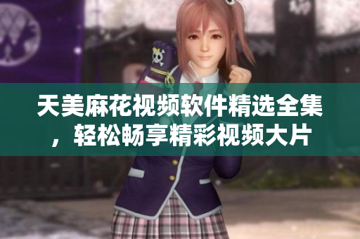 天美麻花視頻軟件精選全集，輕松暢享精彩視頻大片