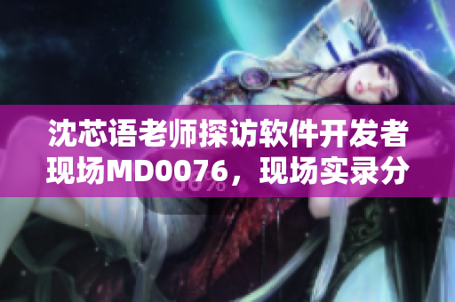 沈芯語老師探訪軟件開發(fā)者現(xiàn)場(chǎng)MD0076，現(xiàn)場(chǎng)實(shí)錄分享