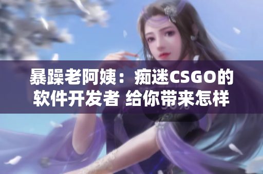 暴躁老阿姨：癡迷CSGO的軟件開發(fā)者 給你帶來怎樣的啟示？