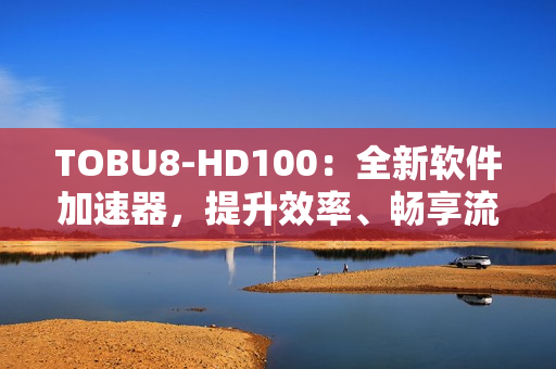 TOBU8-HD100：全新軟件加速器，提升效率、暢享流暢體驗