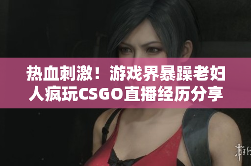 熱血刺激！游戲界暴躁老婦人瘋玩CSGO直播經(jīng)歷分享 【軟件相關(guān)】