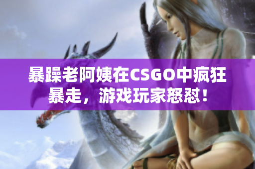 暴躁老阿姨在CSGO中瘋狂暴走，游戲玩家怒懟！