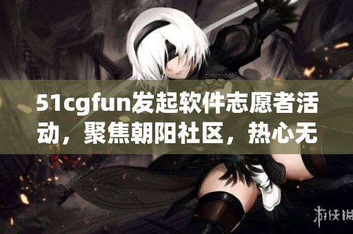 51cgfun發(fā)起軟件志愿者活動，聚焦朝陽社區(qū)，熱心無限
