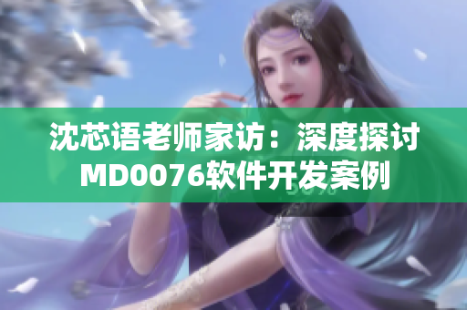 沈芯語(yǔ)老師家訪：深度探討MD0076軟件開(kāi)發(fā)案例