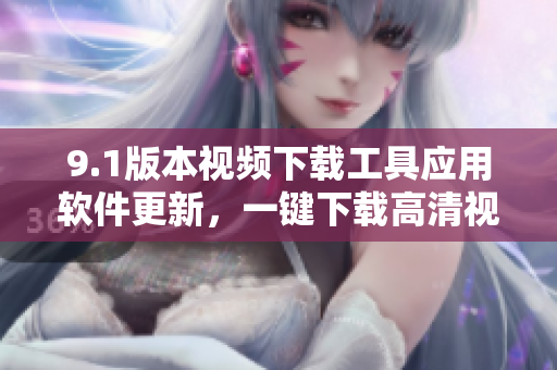 9.1版本視頻下載工具應(yīng)用軟件更新，一鍵下載高清視頻，快速便捷操作