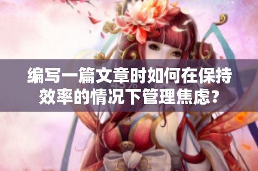 編寫一篇文章時(shí)如何在保持效率的情況下管理焦慮？