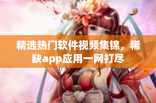 精選熱門軟件視頻集錦，稀缺app應(yīng)用一網(wǎng)打盡