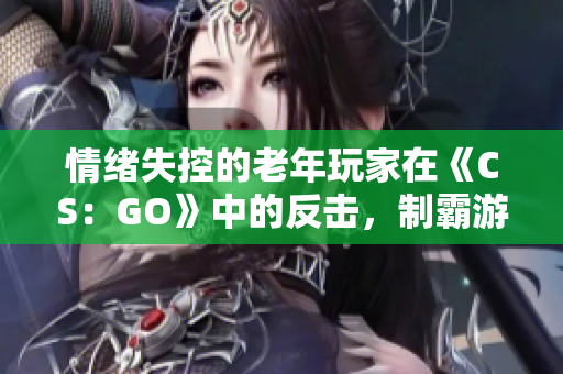 情緒失控的老年玩家在《CS：GO》中的反擊，制霸游戲場景