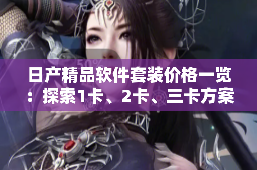 日產(chǎn)精品軟件套裝價(jià)格一覽：探索1卡、2卡、三卡方案