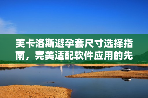 芙卡洛斯避孕套尺寸選擇指南，完美適配軟件應(yīng)用的先進科技提供技術(shù)支持