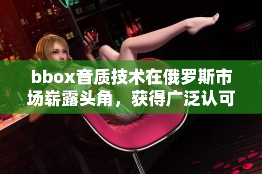 bbox音質(zhì)技術(shù)在俄羅斯市場嶄露頭角，獲得廣泛認(rèn)可