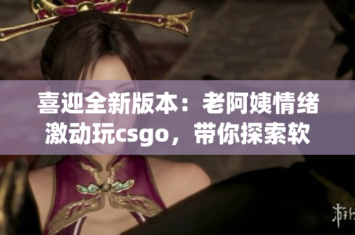 喜迎全新版本：老阿姨情緒激動(dòng)玩csgo，帶你探索軟件更新全貌