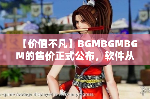 【價值不凡】BGMBGMBGM的售價正式公布，軟件從此更加高效快捷