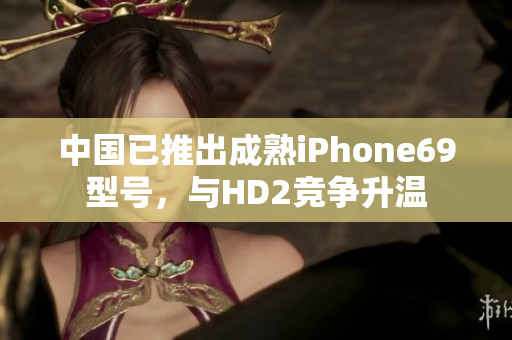 中國(guó)已推出成熟iPhone69型號(hào)，與HD2競(jìng)爭(zhēng)升溫