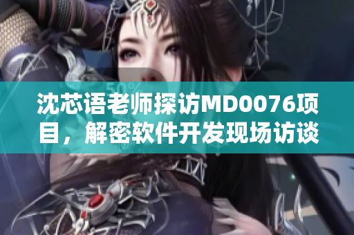 沈芯語老師探訪MD0076項(xiàng)目，解密軟件開發(fā)現(xiàn)場訪談