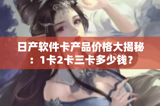 日產(chǎn)軟件卡產(chǎn)品價(jià)格大揭秘：1卡2卡三卡多少錢？