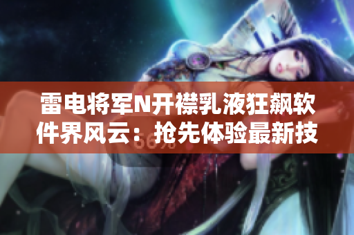 雷電將軍N開襟乳液狂飆軟件界風(fēng)云：搶先體驗(yàn)最新技術(shù)革新畫面曝光