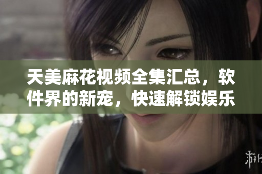 天美麻花視頻全集匯總，軟件界的新寵，快速解鎖娛樂新體驗