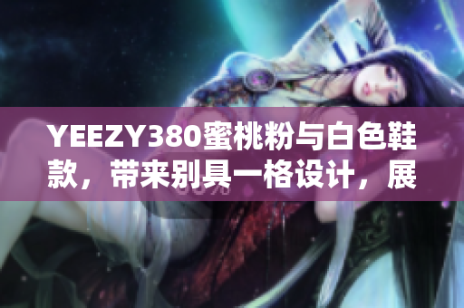YEEZY380蜜桃粉與白色鞋款，帶來別具一格設(shè)計，展現(xiàn)獨特軟件元素