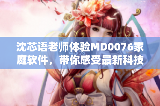 沈芯語老師體驗MD0076家庭軟件，帶你感受最新科技創(chuàng)新