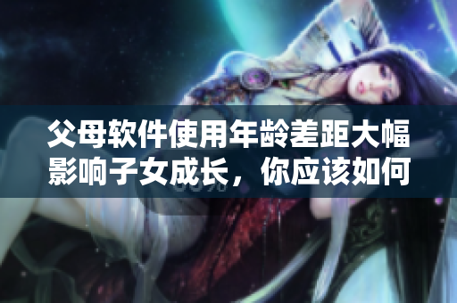 父母軟件使用年齡差距大幅影響子女成長，你應(yīng)該如何應(yīng)對？