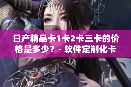 日產(chǎn)精品卡1卡2卡三卡的價格是多少？- 軟件定制化卡片報價一覽
