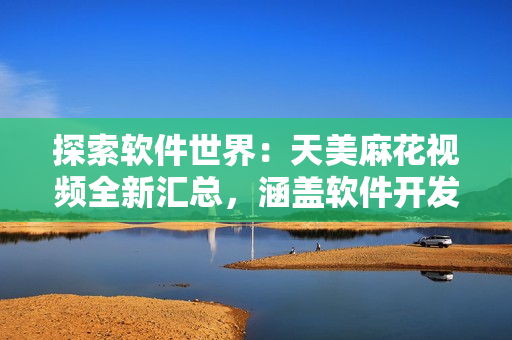 探索軟件世界：天美麻花視頻全新匯總，涵蓋軟件開發(fā)、設(shè)計(jì)等領(lǐng)域知識