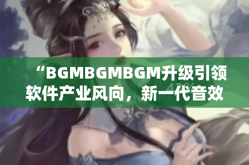 “BGMBGMBGM升級(jí)引領(lǐng)軟件產(chǎn)業(yè)風(fēng)向，新一代音效器材價(jià)格揭曉”
