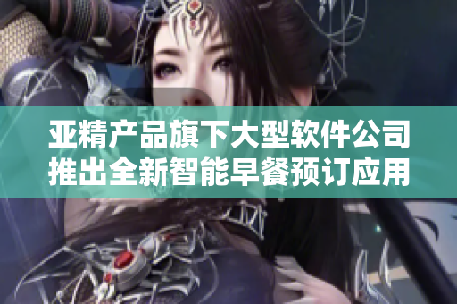 亞精產(chǎn)品旗下大型軟件公司推出全新智能早餐預訂應用