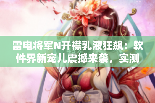 雷電將軍N開襟乳液狂飆：軟件界新寵兒震撼來襲，實測圖片曝光！