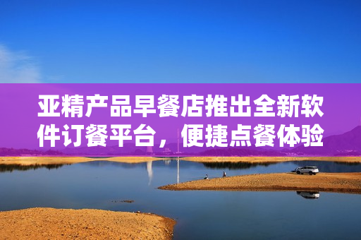 亞精產(chǎn)品早餐店推出全新軟件訂餐平臺，便捷點餐體驗助您享受美味佳肴