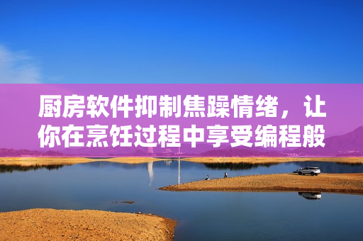 廚房軟件抑制焦躁情緒，讓你在烹飪過(guò)程中享受編程般的平靜