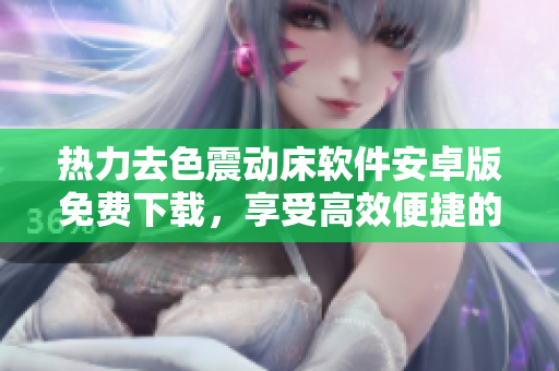 熱力去色震動(dòng)床軟件安卓版免費(fèi)下載，享受高效便捷的操作體驗(yàn)