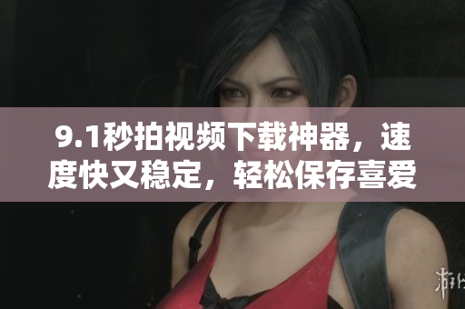 9.1秒拍視頻下載神器，速度快又穩(wěn)定，輕松保存喜愛(ài)的短視頻