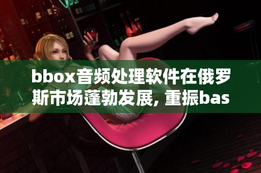 bbox音頻處理軟件在俄羅斯市場(chǎng)蓬勃發(fā)展, 重振bass音質(zhì)