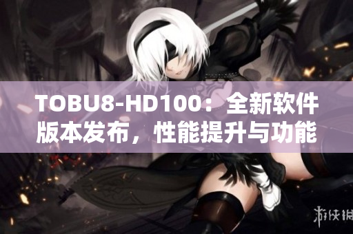 TOBU8-HD100：全新軟件版本發(fā)布，性能提升與功能升級