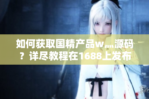 如何獲取國精產(chǎn)品w灬源碼？詳盡教程在1688上發(fā)布