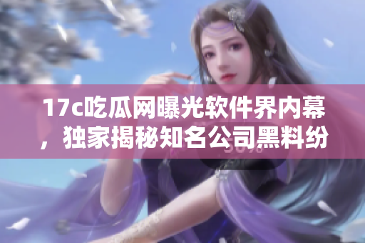 17c吃瓜網(wǎng)曝光軟件界內(nèi)幕，獨家揭秘知名公司黑料紛爭
