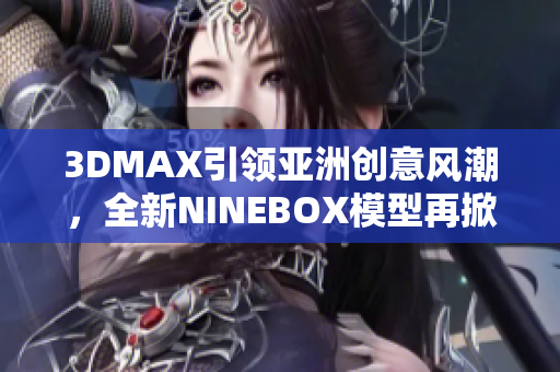 3DMAX引領(lǐng)亞洲創(chuàng)意風(fēng)潮，全新NINEBOX模型再掀設(shè)計潮流